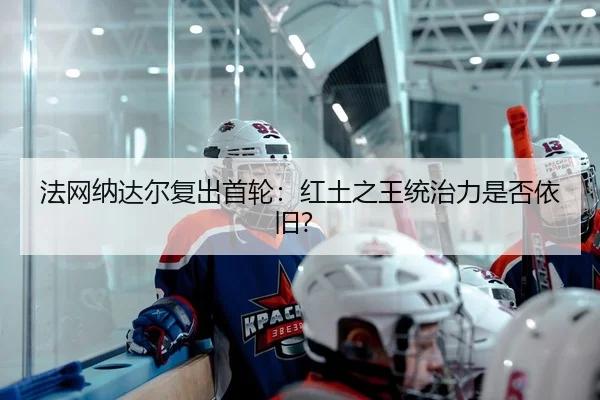 法网纳达尔复出首轮：红土之王统治力是否依旧？